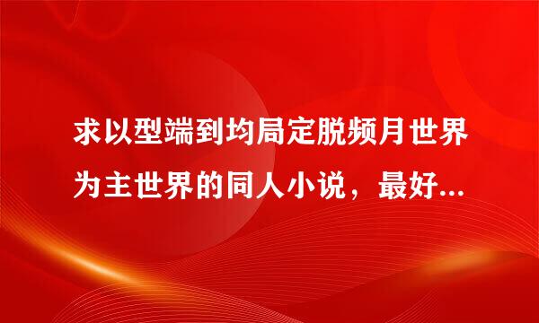 求以型端到均局定脱频月世界为主世界的同人小说，最好900章以上，要来自具体名字