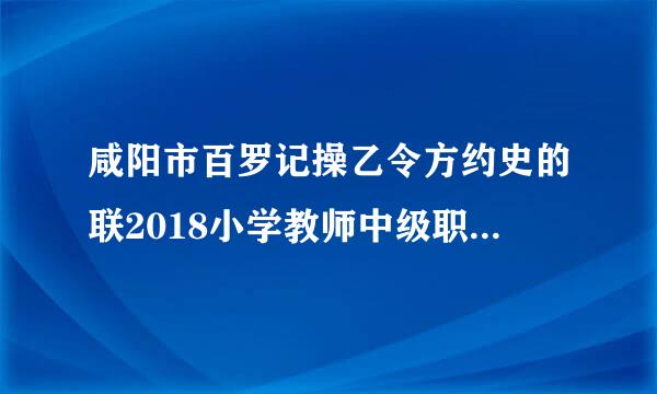 咸阳市百罗记操乙令方约史的联2018小学教师中级职称教学能力测试结果查询