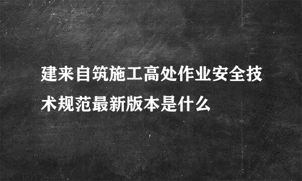 建来自筑施工高处作业安全技术规范最新版本是什么