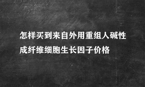 怎样买到来自外用重组人碱性成纤维细胞生长因子价格