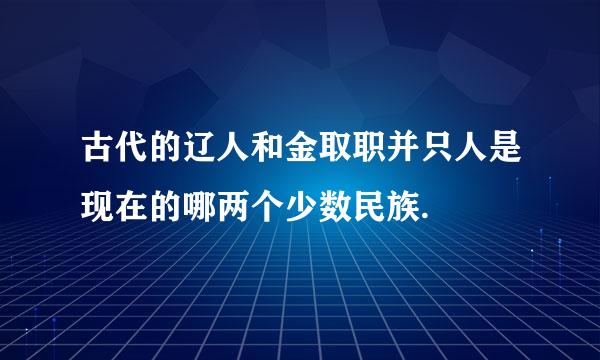 古代的辽人和金取职并只人是现在的哪两个少数民族.