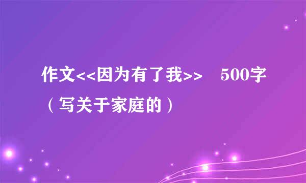 作文<<因为有了我>> 500字（写关于家庭的）