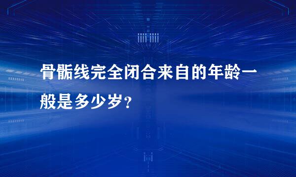 骨骺线完全闭合来自的年龄一般是多少岁？