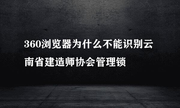 360浏览器为什么不能识别云南省建造师协会管理锁