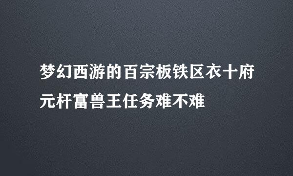 梦幻西游的百宗板铁区衣十府元杆富兽王任务难不难