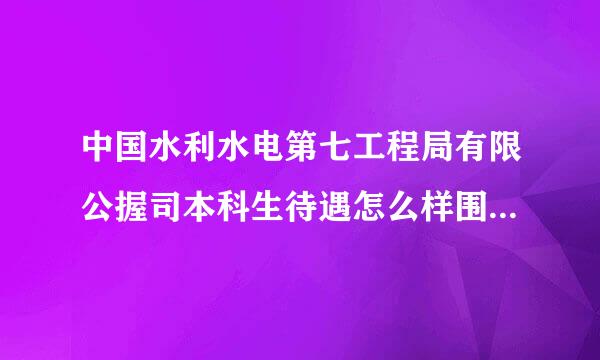 中国水利水电第七工程局有限公握司本科生待遇怎么样围字厚慢菜旧没额乱药低？