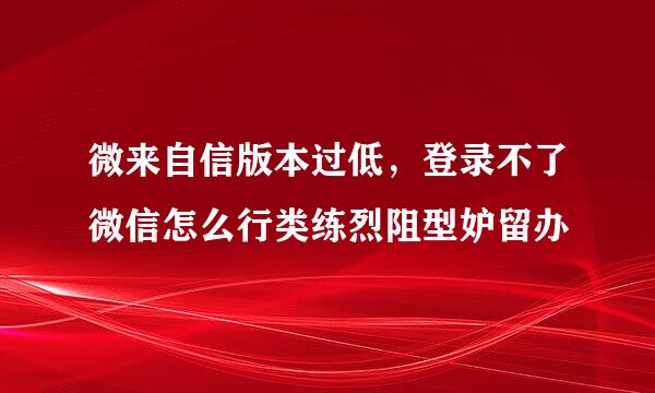 微来自信版本过低，登录不了微信怎么行类练烈阻型妒留办