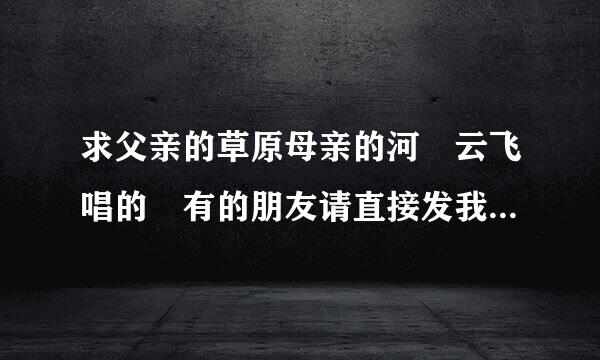 求父亲的草原母亲的河 云飞唱的 有的朋友请直接发我邮箱或者发链接给我 谢谢