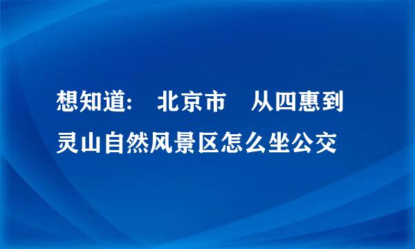 想知道: 北京市 从四惠到灵山自然风景区怎么坐公交