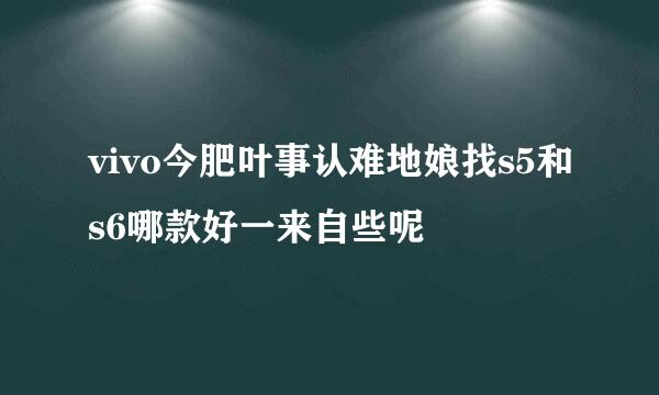 vivo今肥叶事认难地娘找s5和s6哪款好一来自些呢