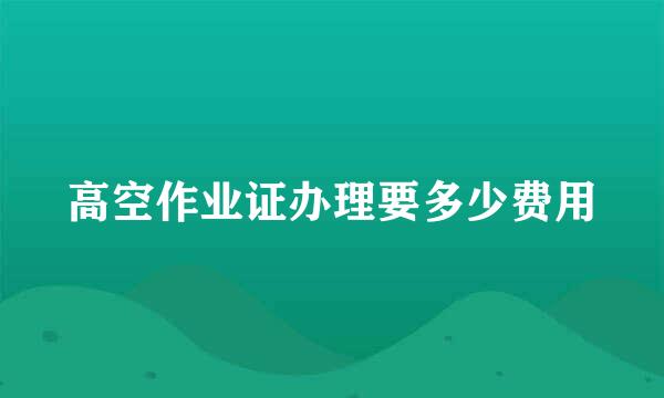 高空作业证办理要多少费用