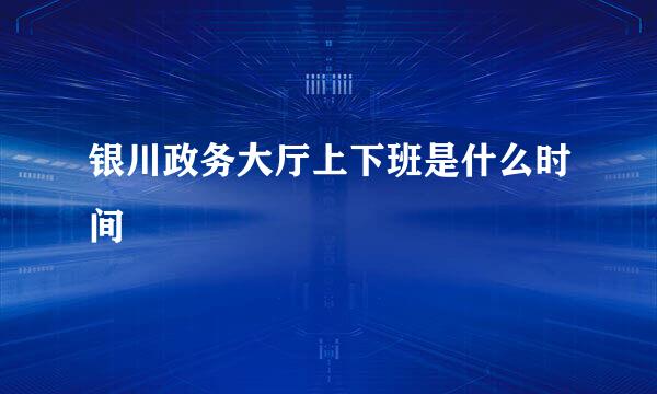 银川政务大厅上下班是什么时间