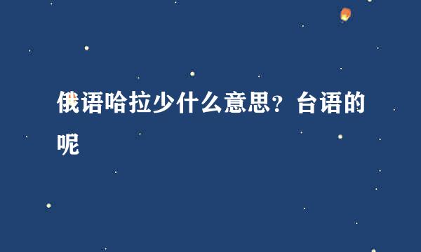 俄语哈拉少什么意思？台语的呢