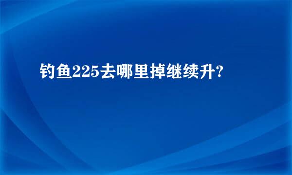 钓鱼225去哪里掉继续升?