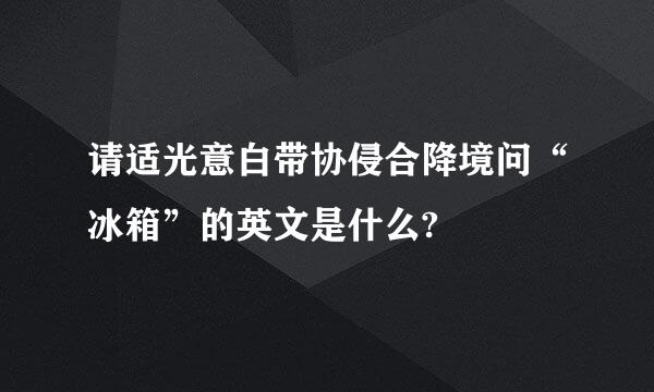 请适光意白带协侵合降境问“冰箱”的英文是什么?