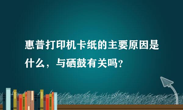 惠普打印机卡纸的主要原因是什么，与硒鼓有关吗？