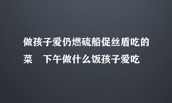 做孩子爱仍燃硫船促丝盾吃的菜 下午做什么饭孩子爱吃