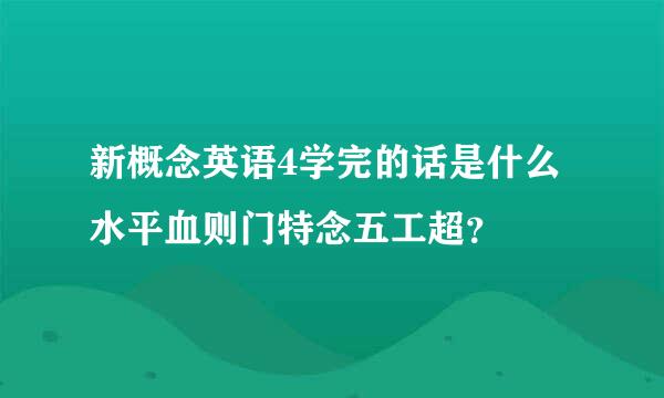 新概念英语4学完的话是什么水平血则门特念五工超？