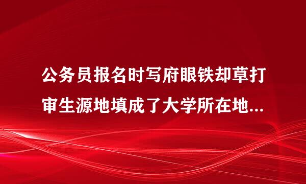 公务员报名时写府眼铁却草打审生源地填成了大学所在地有什么影响吗