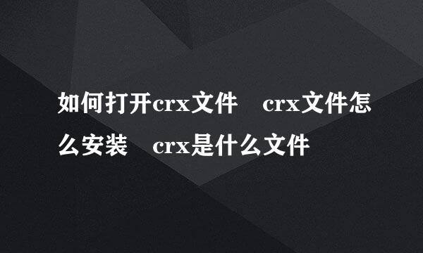 如何打开crx文件 crx文件怎么安装 crx是什么文件