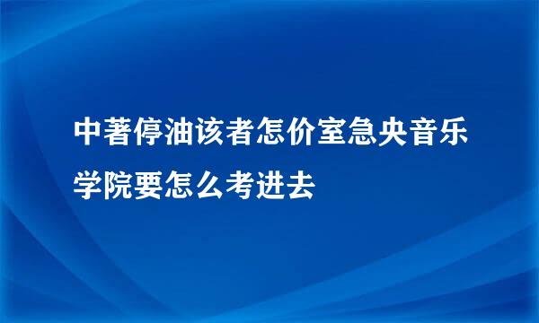 中著停油该者怎价室急央音乐学院要怎么考进去