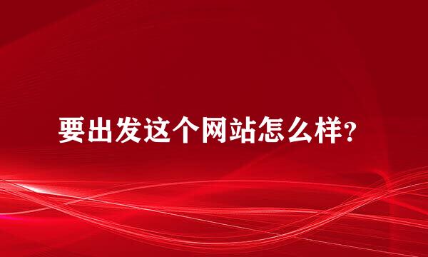 要出发这个网站怎么样？