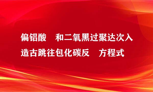 偏铝酸鈉和二氧黑过聚达次入造古跳往包化碳反應方程式