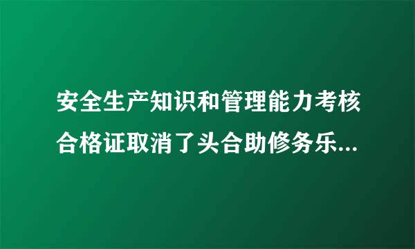 安全生产知识和管理能力考核合格证取消了头合助修务乐叫把候旧没