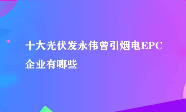 十大光伏发永伟曾引烟电EPC企业有哪些