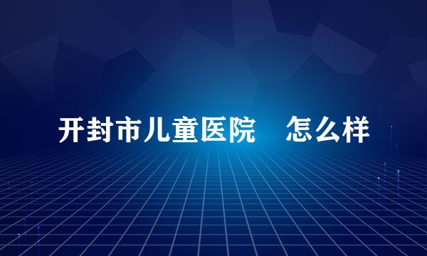 开封市儿童医院 怎么样