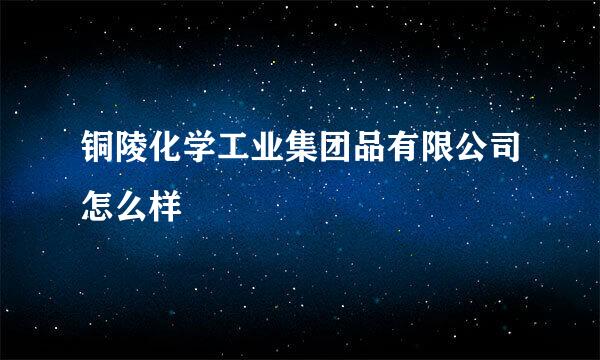 铜陵化学工业集团品有限公司怎么样