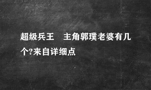 超级兵王 主角郭璞老婆有几个?来自详细点