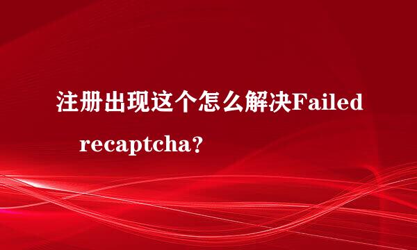 注册出现这个怎么解决Failed recaptcha？