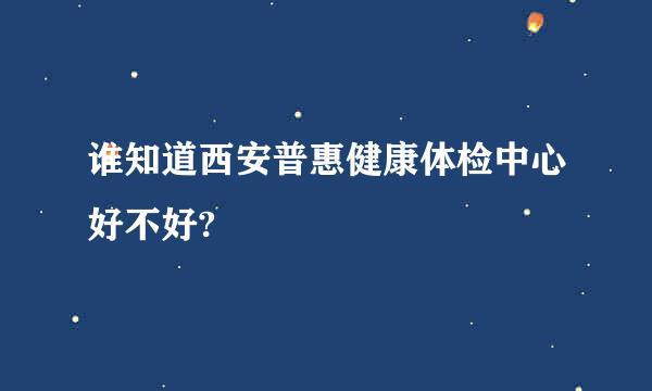 谁知道西安普惠健康体检中心好不好?