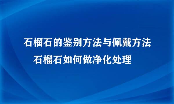 石榴石的鉴别方法与佩戴方法 石榴石如何做净化处理