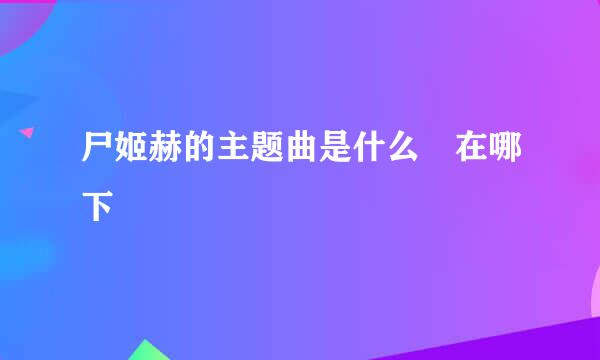 尸姬赫的主题曲是什么 在哪下