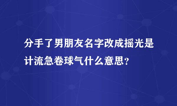 分手了男朋友名字改成摇光是计流急卷球气什么意思？