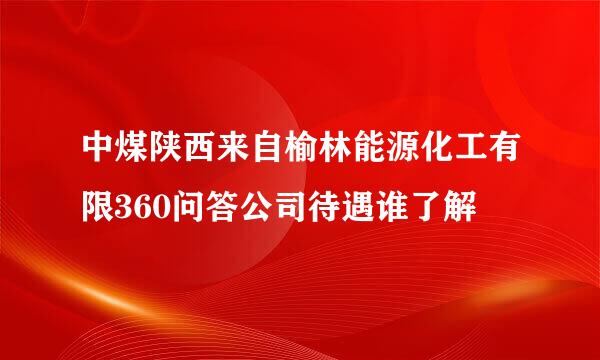 中煤陕西来自榆林能源化工有限360问答公司待遇谁了解