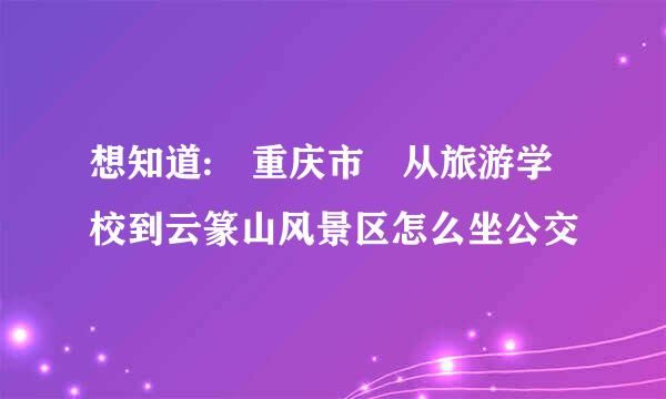 想知道: 重庆市 从旅游学校到云篆山风景区怎么坐公交