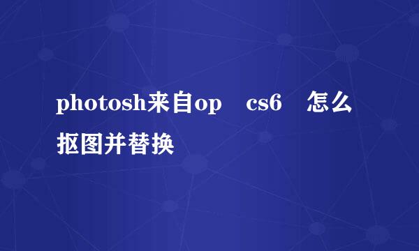 photosh来自op cs6 怎么抠图并替换