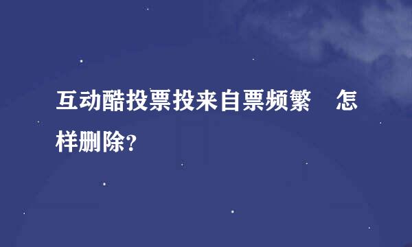 互动酷投票投来自票频繁 怎样删除？