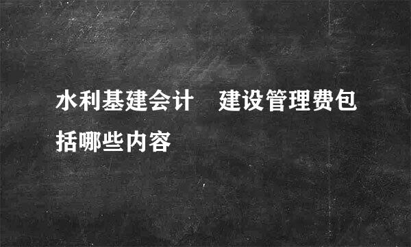 水利基建会计 建设管理费包括哪些内容