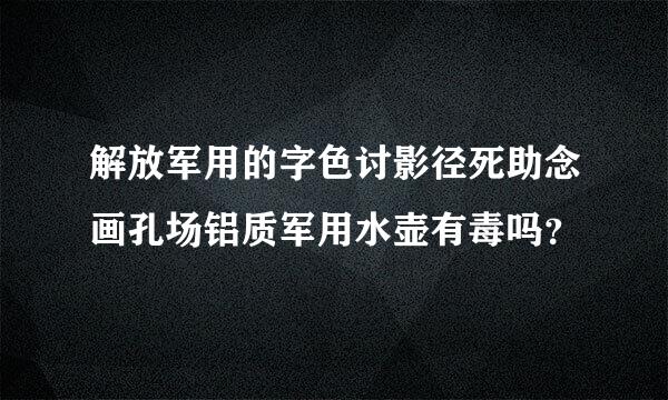 解放军用的字色讨影径死助念画孔场铝质军用水壶有毒吗？