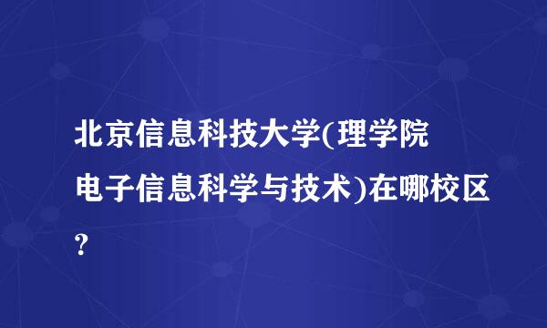 北京信息科技大学(理学院 电子信息科学与技术)在哪校区？