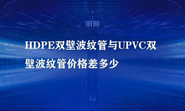 HDPE双壁波纹管与UPVC双壁波纹管价格差多少