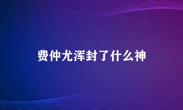 费仲尤浑封了什么神