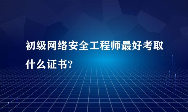 初级网络安全工程师最好考取什么证书?