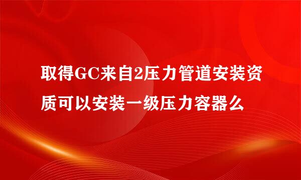 取得GC来自2压力管道安装资质可以安装一级压力容器么