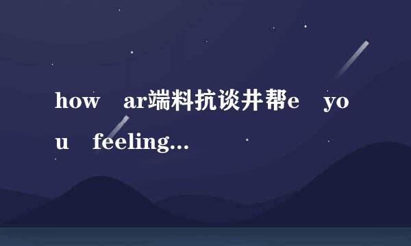 how ar端料抗谈井帮e you feeling today怎么答抗皮感