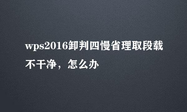 wps2016卸判四慢省理取段载不干净，怎么办